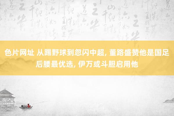 色片网址 从踢野球到忽闪中超， 董路盛赞他是国足后腰最优选， 伊万或斗胆启用他