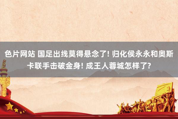 色片网站 国足出线莫得悬念了! 归化侯永永和奥斯卡联手击破金身! 成王人蓉城怎样了?