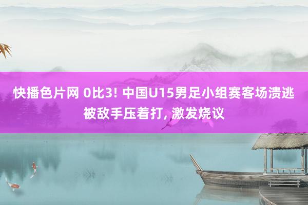 快播色片网 0比3! 中国U15男足小组赛客场溃逃被敌手压着打， 激发烧议