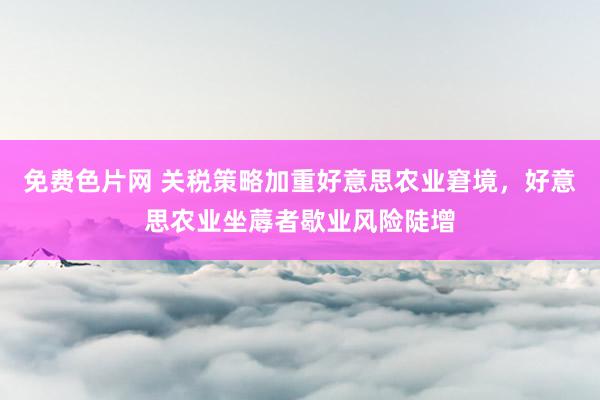 免费色片网 关税策略加重好意思农业窘境，好意思农业坐蓐者歇业风险陡增