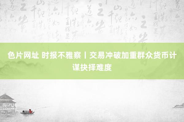 色片网址 时报不雅察丨交易冲破加重群众货币计谋抉择难度