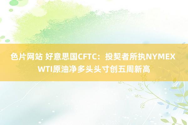 色片网站 好意思国CFTC：投契者所执NYMEX WTI原油净多头头寸创五周新高
