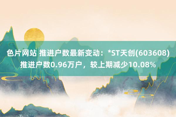 色片网站 推进户数最新变动：*ST天创(603608)推进户数0.96万户，较上期减少10.08%