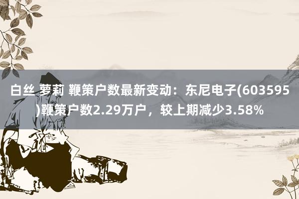 白丝 萝莉 鞭策户数最新变动：东尼电子(603595)鞭策户数2.29万户，较上期减少3.58%