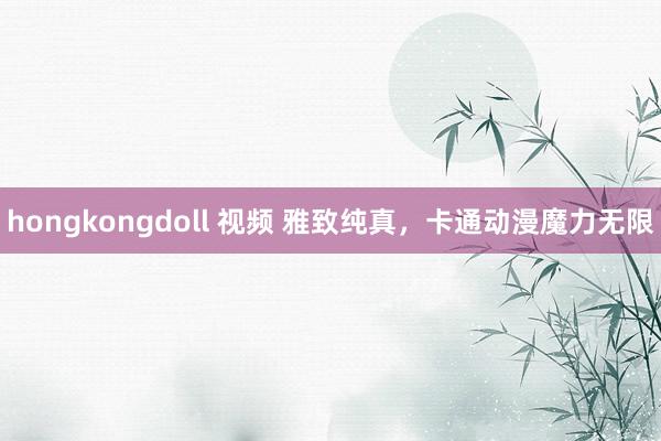 hongkongdoll 视频 雅致纯真，卡通动漫魔力无限