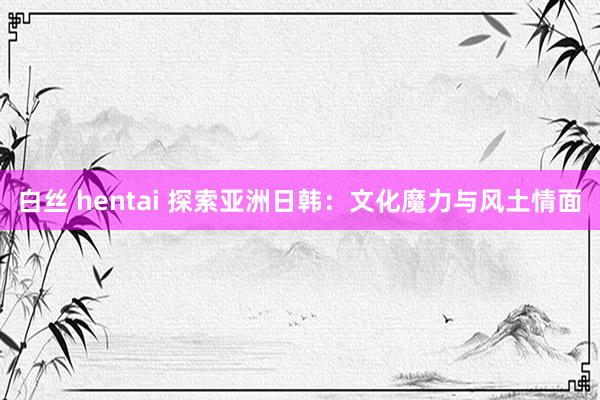 白丝 hentai 探索亚洲日韩：文化魔力与风土情面