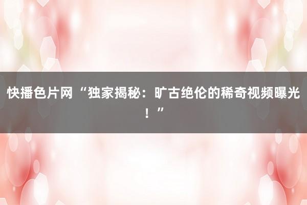 快播色片网 “独家揭秘：旷古绝伦的稀奇视频曝光！”