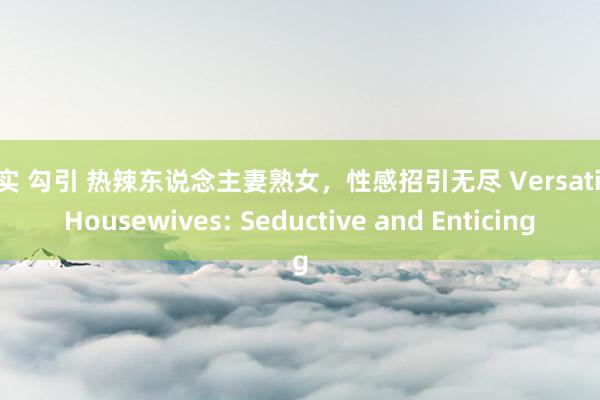 真实 勾引 热辣东说念主妻熟女，性感招引无尽 Versatile Housewives: Seductive and Enticing
