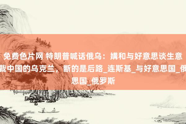 免费色片网 特朗普喊话俄乌：媾和与好意思谈生意！制裁中国的乌克兰，断的是后路_连斯基_与好意思国_俄罗斯