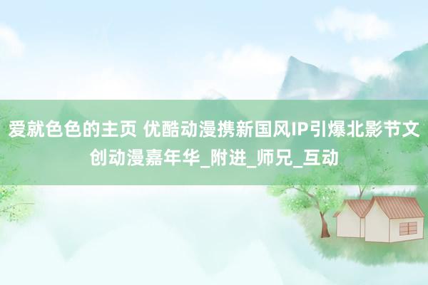 爱就色色的主页 优酷动漫携新国风IP引爆北影节文创动漫嘉年华_附进_师兄_互动