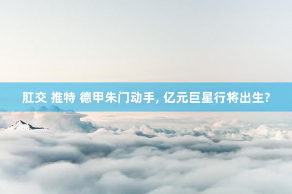 肛交 推特 德甲朱门动手， 亿元巨星行将出生?