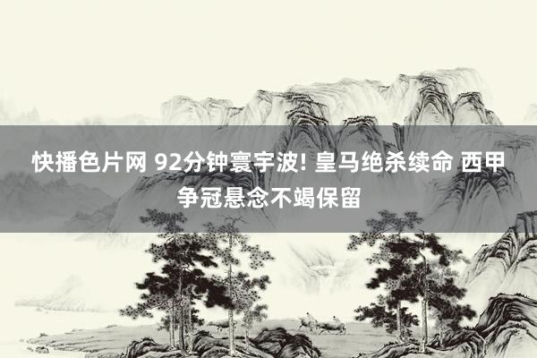 快播色片网 92分钟寰宇波! 皇马绝杀续命 西甲争冠悬念不竭保留