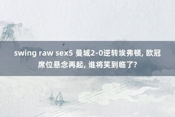 swing raw sex5 曼城2-0逆转埃弗顿， 欧冠席位悬念再起， 谁将笑到临了?