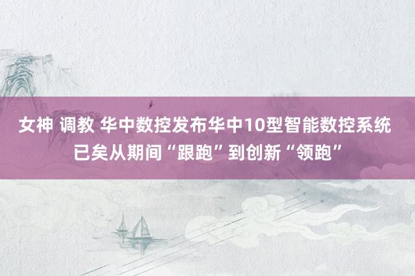 女神 调教 华中数控发布华中10型智能数控系统 已矣从期间“跟跑”到创新“领跑”