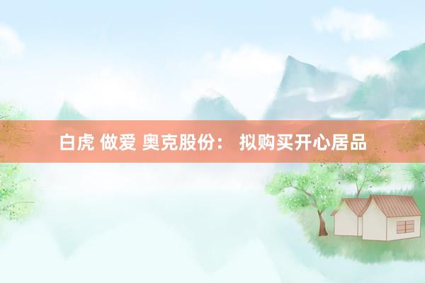 白虎 做爱 奥克股份： 拟购买开心居品