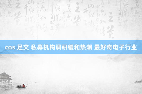 cos 足交 私募机构调研缓和热潮 最好奇电子行业