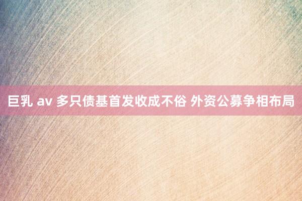 巨乳 av 多只债基首发收成不俗 外资公募争相布局