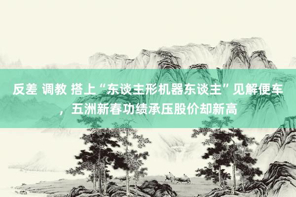 反差 调教 搭上“东谈主形机器东谈主”见解便车，五洲新春功绩承压股价却新高