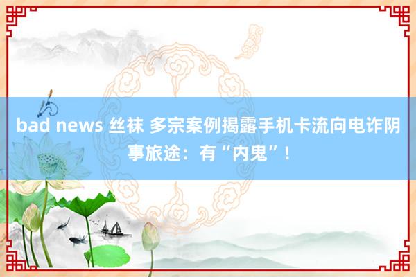 bad news 丝袜 多宗案例揭露手机卡流向电诈阴事旅途：有“内鬼”！