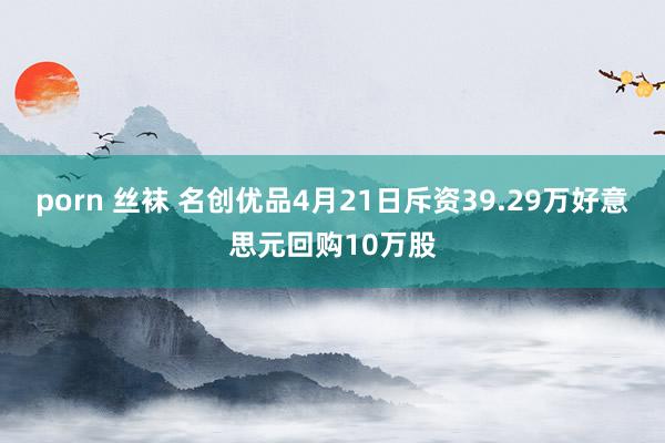 porn 丝袜 名创优品4月21日斥资39.29万好意思元回购10万股