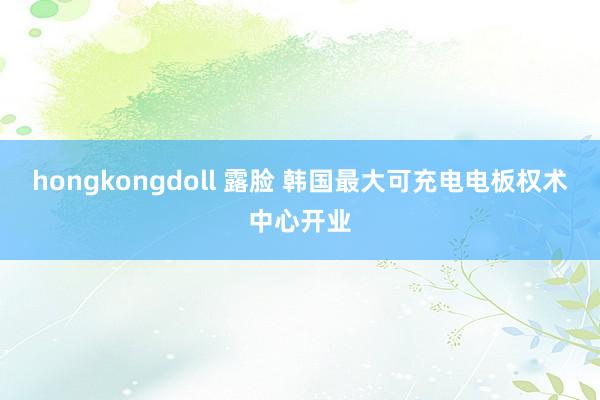 hongkongdoll 露脸 韩国最大可充电电板权术中心开业