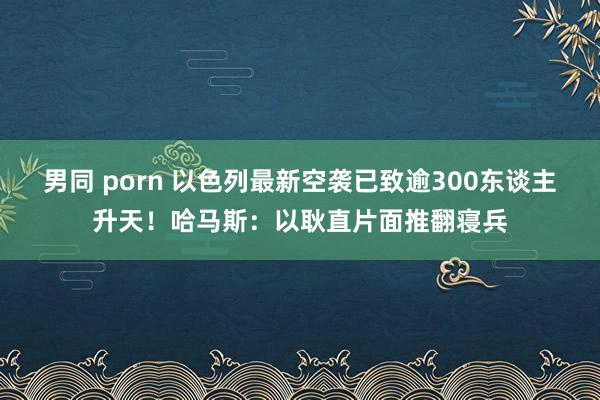 男同 porn 以色列最新空袭已致逾300东谈主升天！哈马斯：以耿直片面推翻寝兵