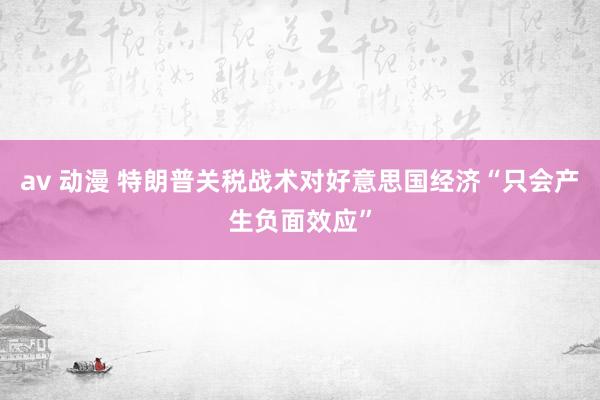 av 动漫 特朗普关税战术对好意思国经济“只会产生负面效应”