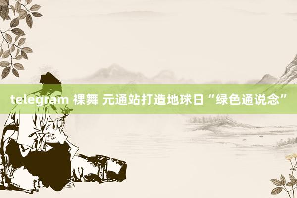 telegram 裸舞 元通站打造地球日“绿色通说念”