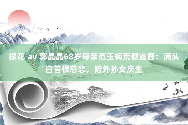 探花 av 郭晶晶68岁母亲范玉梅荒僻露面：满头白首很慈悲，陪外孙女庆生