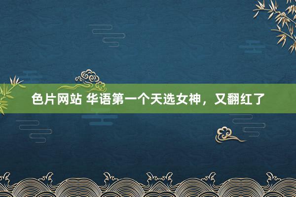 色片网站 华语第一个天选女神，又翻红了