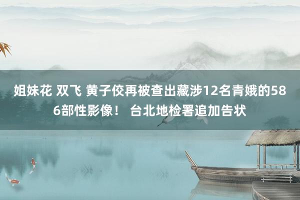 姐妹花 双飞 黄子佼再被查出藏涉12名青娥的586部性影像！ 台北地检署追加告状