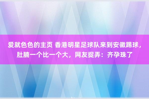 爱就色色的主页 香港明星足球队来到安徽踢球，肚腩一个比一个大，网友捉弄：齐孕珠了