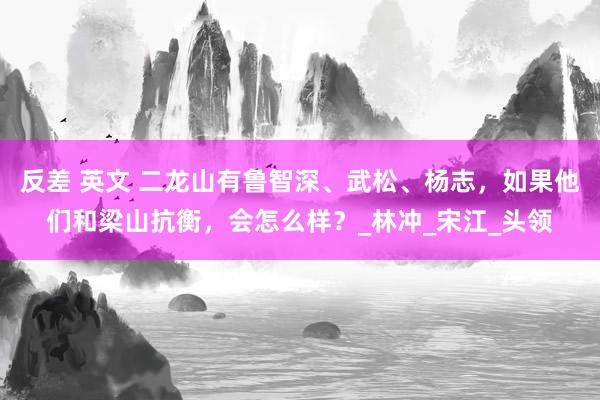反差 英文 二龙山有鲁智深、武松、杨志，如果他们和梁山抗衡，会怎么样？_林冲_宋江_头领