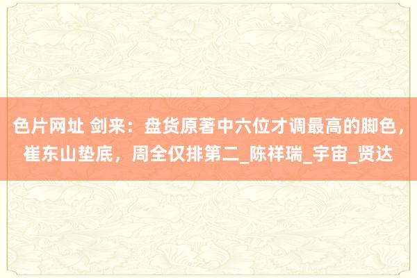 色片网址 剑来：盘货原著中六位才调最高的脚色，崔东山垫底，周全仅排第二_陈祥瑞_宇宙_贤达