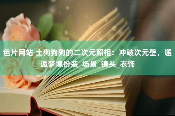 色片网站 土狗狗狗的二次元照相：冲破次元壁，邂逅梦境扮装_场景_镜头_衣饰