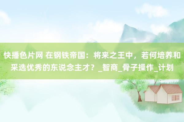 快播色片网 在钢铁帝国：将来之王中，若何培养和采选优秀的东说念主才？_智商_骨子操作_计划