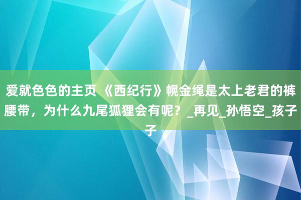 爱就色色的主页 《西纪行》幌金绳是太上老君的裤腰带，为什么九尾狐狸会有呢？_再见_孙悟空_孩子
