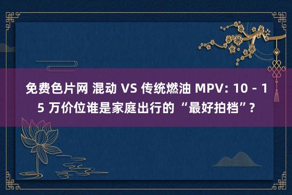 免费色片网 混动 VS 传统燃油 MPV: 10 - 15 万价位谁是家庭出行的 “最好拍档”?