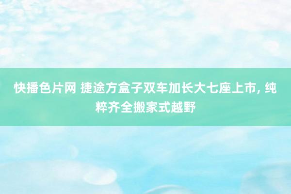 快播色片网 捷途方盒子双车加长大七座上市， 纯粹齐全搬家式越野