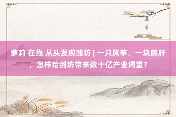 萝莉 在线 从头发现潍坊 | 一只风筝、一块鹅肝，怎样给潍坊带来数十亿产业渴望？