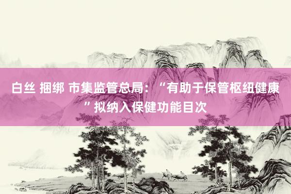 白丝 捆绑 市集监管总局：“有助于保管枢纽健康”拟纳入保健功能目次