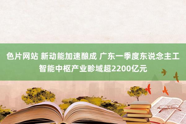 色片网站 新动能加速酿成 广东一季度东说念主工智能中枢产业畛域超2200亿元