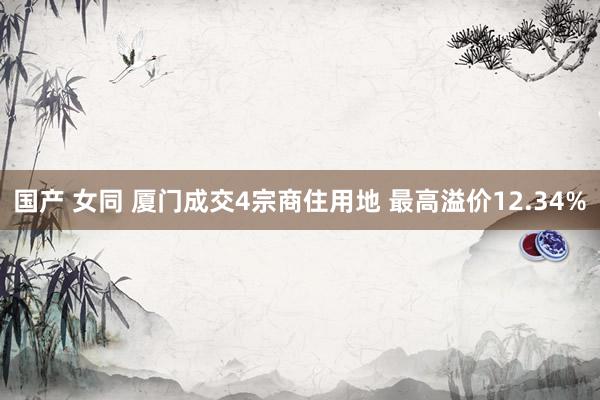 国产 女同 厦门成交4宗商住用地 最高溢价12.34%