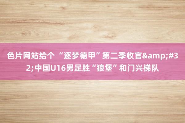 色片网站给个 “逐梦德甲”第二季收官&#32;中国U16男足胜“狼堡”和门兴梯队