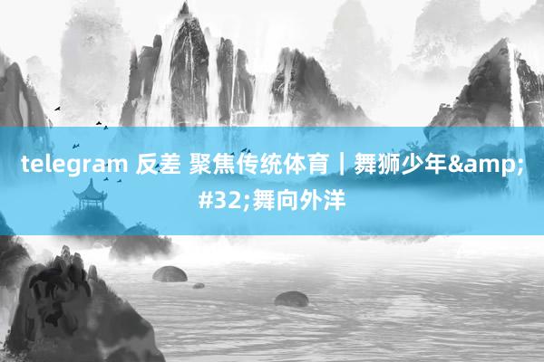 telegram 反差 聚焦传统体育｜舞狮少年&#32;舞向外洋