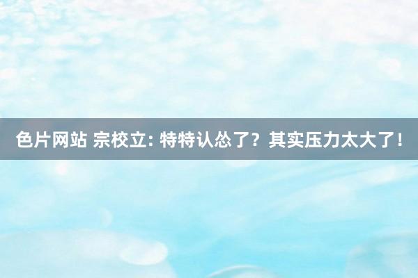 色片网站 宗校立: 特特认怂了？其实压力太大了！