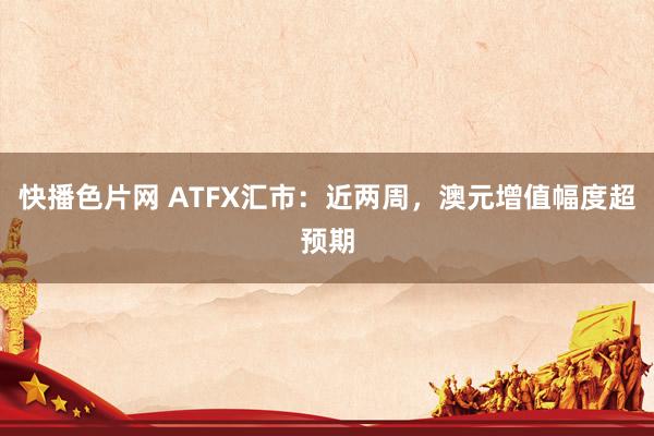 快播色片网 ATFX汇市：近两周，澳元增值幅度超预期