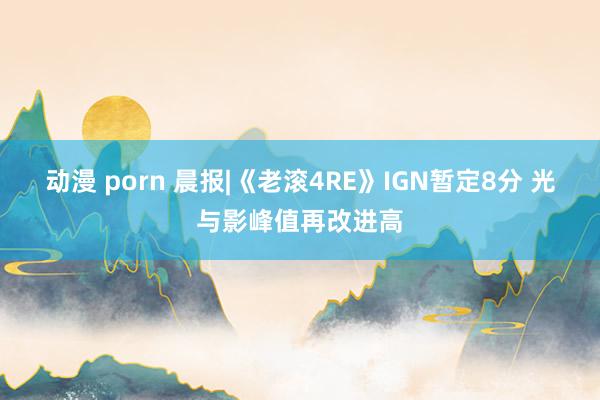动漫 porn 晨报|《老滚4RE》IGN暂定8分 光与影峰值再改进高