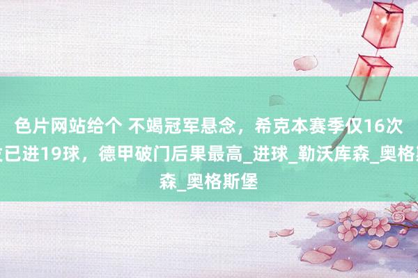 色片网站给个 不竭冠军悬念，希克本赛季仅16次首发已进19球，德甲破门后果最高_进球_勒沃库森_奥格斯堡
