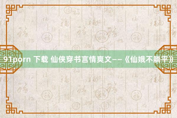 91porn 下载 仙侠穿书言情爽文——《仙娥不躺平》